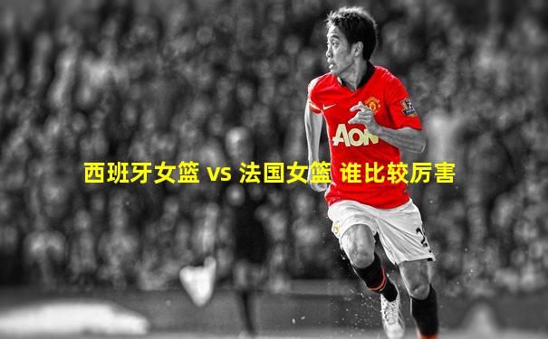 西班牙女篮 vs 法国女篮 谁比较厉害